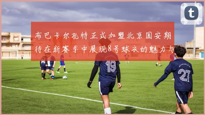 布巴卡尔孔特正式加盟北京国安期待在新赛季中展现8号球衣的魅力与实力
