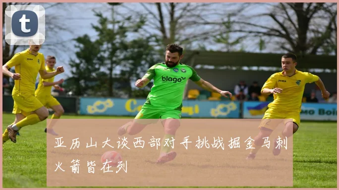 亚历山大谈西部对手挑战掘金马刺火箭皆在列