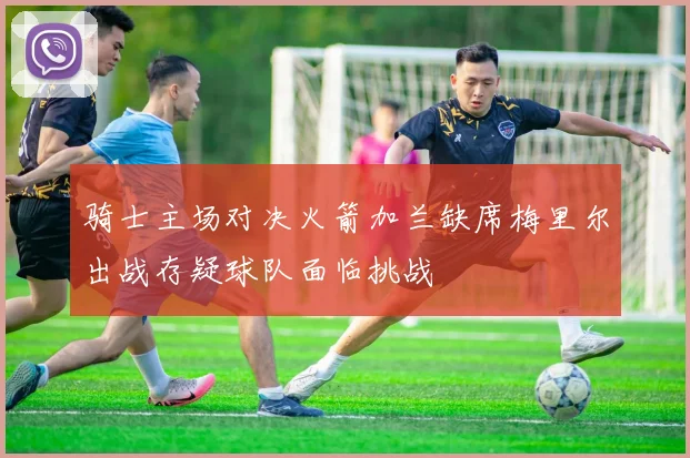 骑士主场对决火箭加兰缺席梅里尔出战存疑球队面临挑战