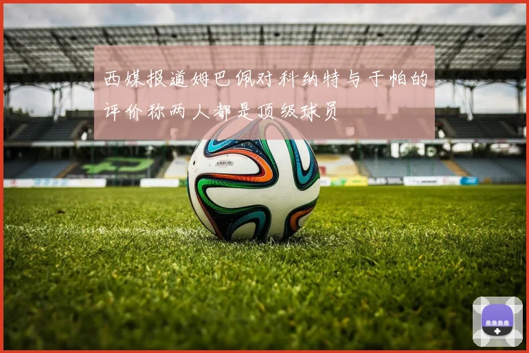 西媒报道姆巴佩对科纳特与于帕的评价称两人都是顶级球员