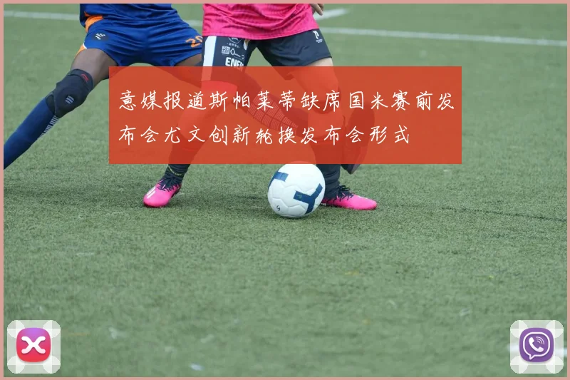 意媒报道斯帕莱蒂缺席国米赛前发布会尤文创新轮换发布会形式