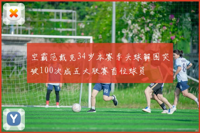 空霸范戴克34岁本赛季头球解围突破100次成五大联赛首位球员