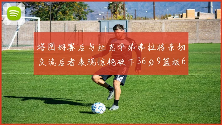 塔图姆赛后与杜克学弟弗拉格亲切交流后者表现惊艳砍下36分9篮板6助攻