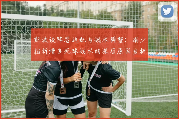 斯波谈阵容适配与战术调整：减少挡拆增多死球战术的深层原因分析
