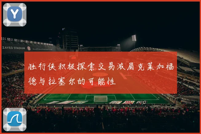 独行侠积极探索交易浓眉克莱加福德与拉塞尔的可能性