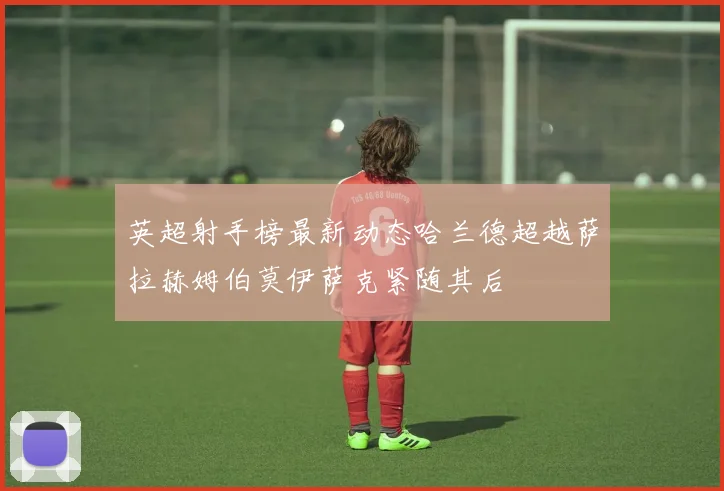 英超射手榜最新动态哈兰德超越萨拉赫姆伯莫伊萨克紧随其后
