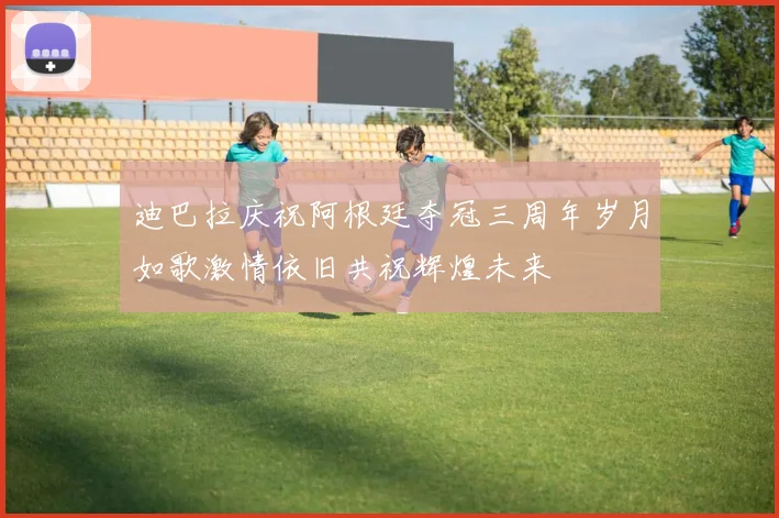 迪巴拉庆祝阿根廷夺冠三周年岁月如歌激情依旧共祝辉煌未来