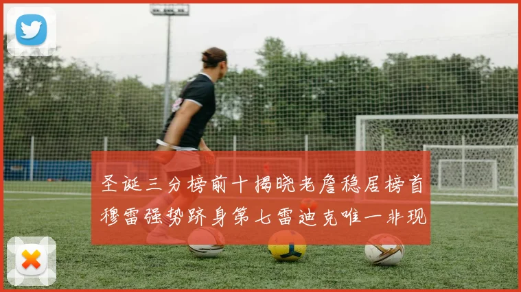 圣诞三分榜前十揭晓老詹稳居榜首穆雷强势跻身第七雷迪克唯一非现役球员