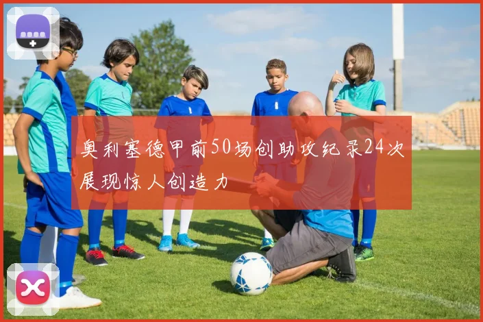 奥利塞德甲前50场创助攻纪录24次展现惊人创造力