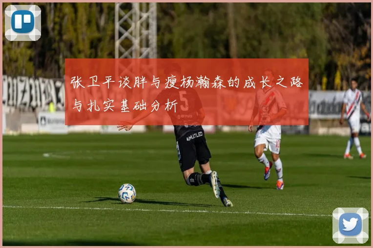 张卫平谈胖与瘦杨瀚森的成长之路与扎实基础分析