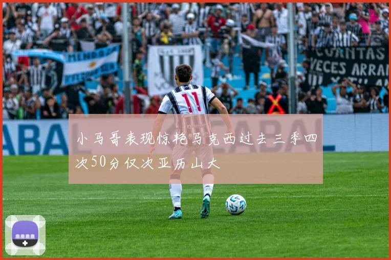 小马哥表现惊艳马克西过去三季四次50分仅次亚历山大