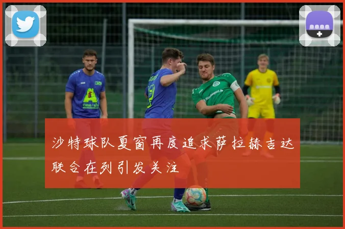 沙特球队夏窗再度追求萨拉赫吉达联合在列引发关注