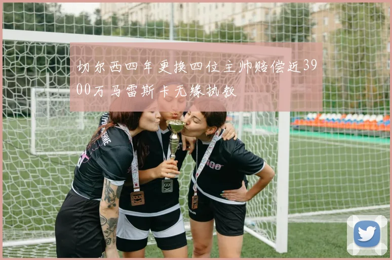 切尔西四年更换四位主帅赔偿近3900万马雷斯卡无缘执教