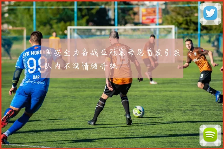 国安全力备战亚冠塞蒂恩首发引发队内不满情绪升级
