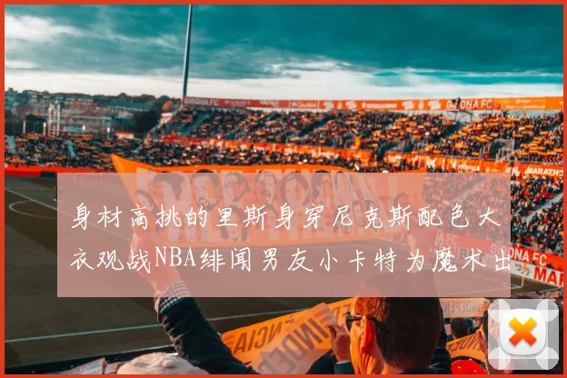 身材高挑的里斯身穿尼克斯配色大衣观战NBA绯闻男友小卡特为魔术出战