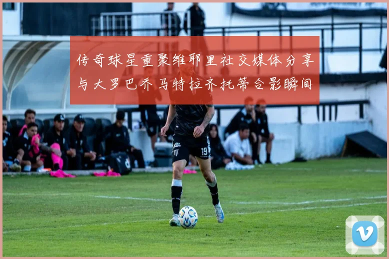 传奇球星重聚维耶里社交媒体分享与大罗巴乔马特拉齐托蒂合影瞬间