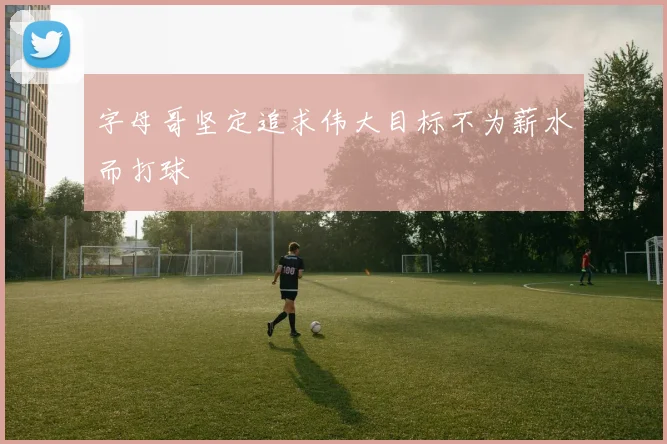 字母哥坚定追求伟大目标不为薪水而打球