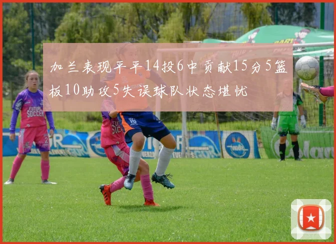 加兰表现平平14投6中贡献15分5篮板10助攻5失误球队状态堪忧