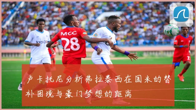 卢卡托尼分析弗拉泰西在国米的替补困境与豪门梦想的距离