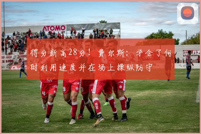 得分新高28分！费尔斯：学会了何时利用速度并在场上操纵防守