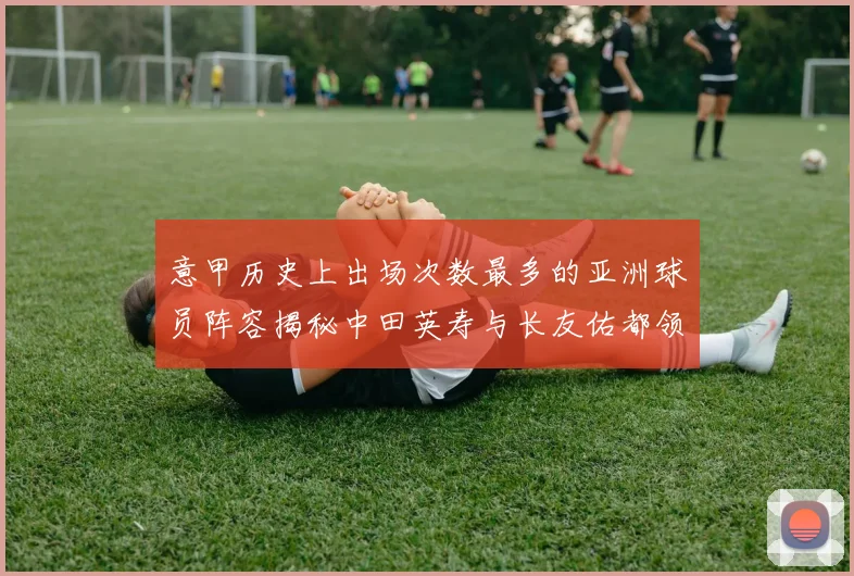 意甲历史上出场次数最多的亚洲球员阵容揭秘中田英寿与长友佑都领衔