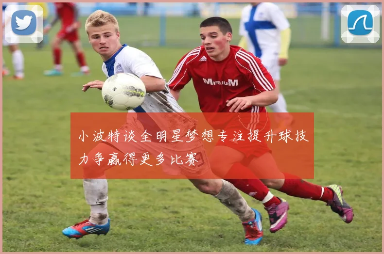 小波特谈全明星梦想专注提升球技力争赢得更多比赛