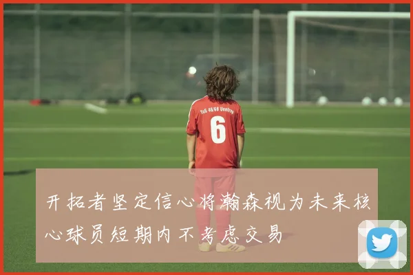 开拓者坚定信心将瀚森视为未来核心球员短期内不考虑交易