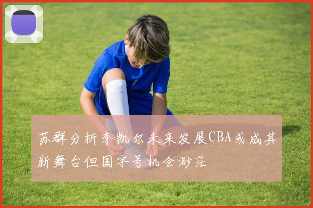 苏群分析李凯尔未来发展CBA或成其新舞台但国字号机会渺茫