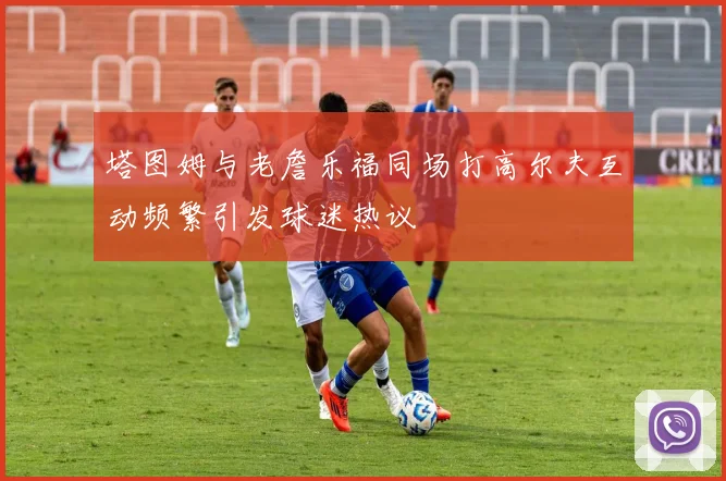 塔图姆与老詹乐福同场打高尔夫互动频繁引发球迷热议