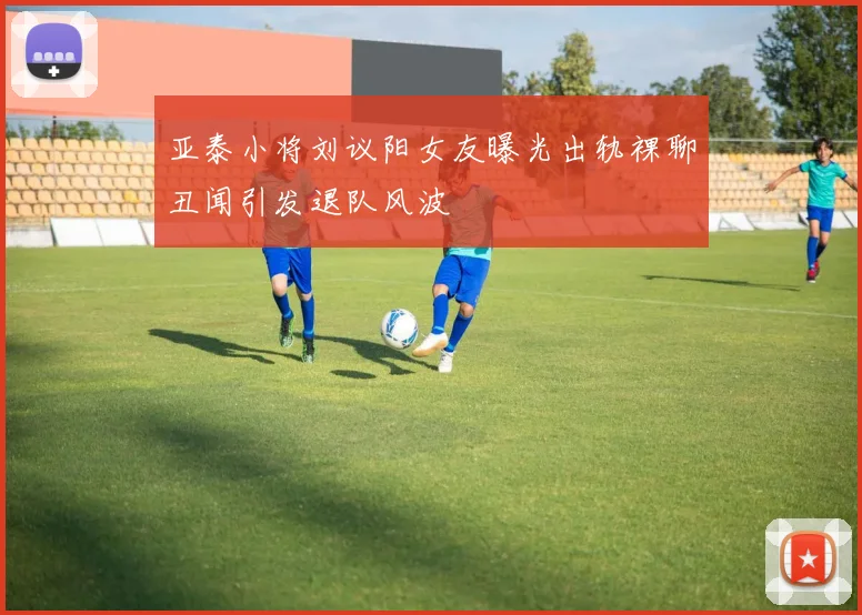 亚泰小将刘议阳女友曝光出轨裸聊丑闻引发退队风波