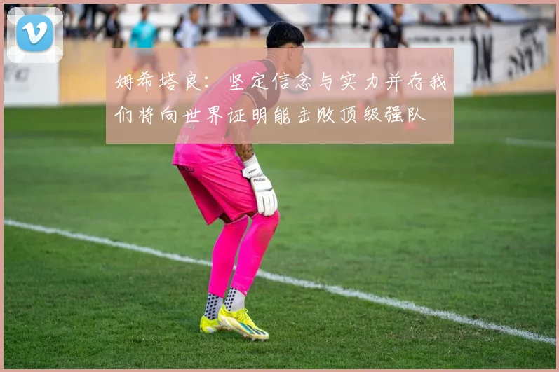 姆希塔良：坚定信念与实力并存我们将向世界证明能击败顶级强队