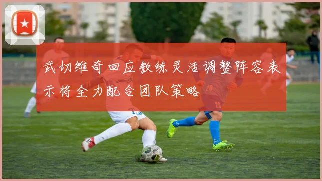 武切维奇回应教练灵活调整阵容表示将全力配合团队策略